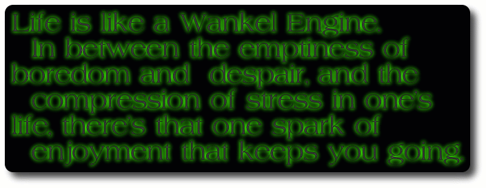[Life is like a Wankel Engine. In between the emptiness of boredom and despair, and the compression of stress in one's life, there's that one spark of enjoyment that keeps you going.]